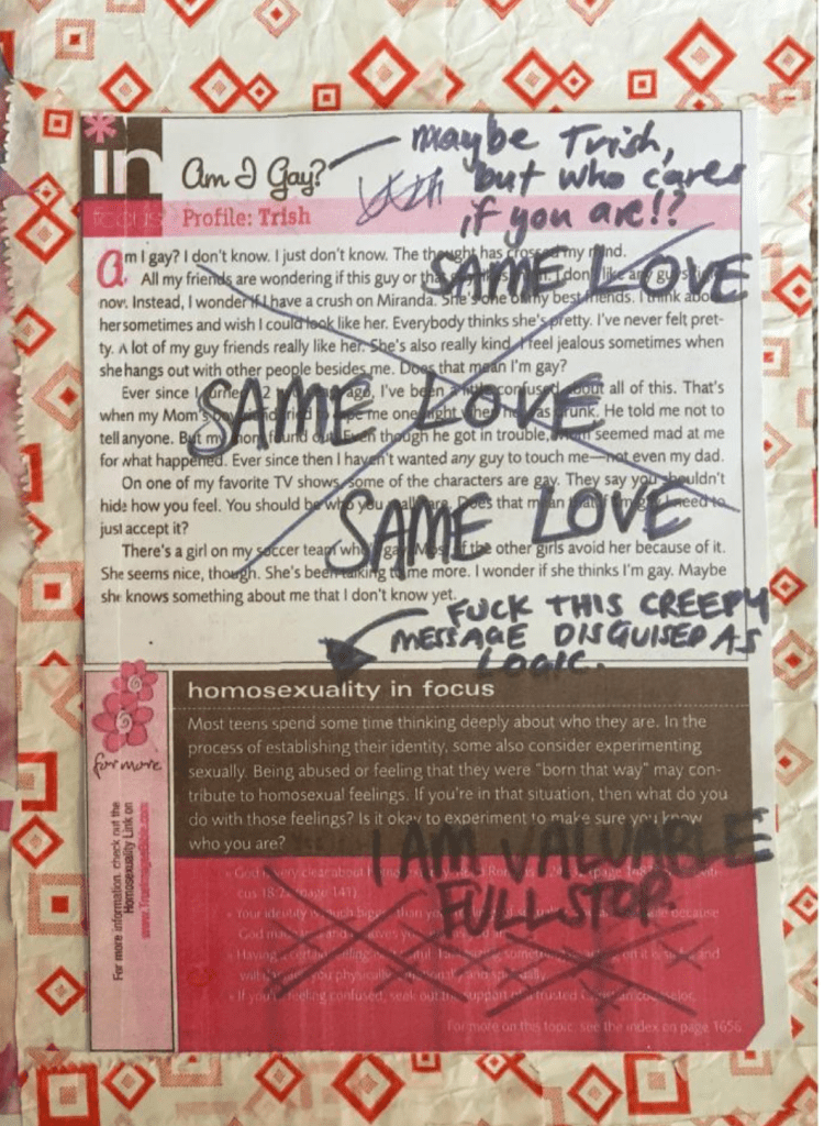 Excerpt from teenage Abby's bible: Bible excerpt text reads - 
"Am I Gay? Homosexuality in focus: Most teens spend some time thinking deeply about who they are. In the process of establishing their identity, some also consider experimenting sexually. Being abused or feeling that they were 'born that way' may contribute to homosexual feelings. If you're in that situation, then what do you do with those feelings? Is it okay to experiment to make sure you know who you are?" with black pen scribbled over the text that reads SAME LOVE; fuck this creepy message disguised as logic; I AM VALUABLE FULL STOP.